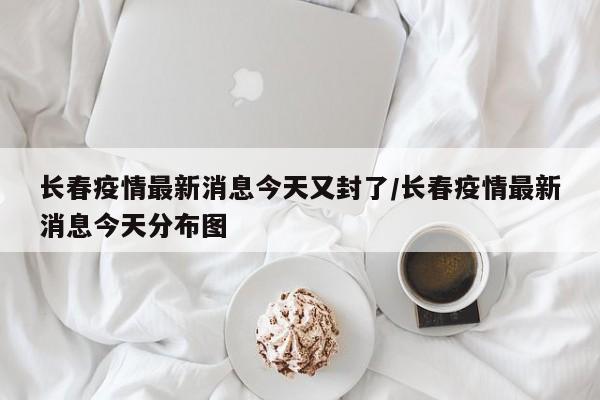 长春疫情最新消息今天又封了/长春疫情最新消息今天分布图
