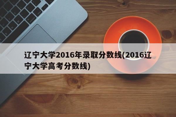 辽宁大学2016年录取分数线(2016辽宁大学高考分数线)