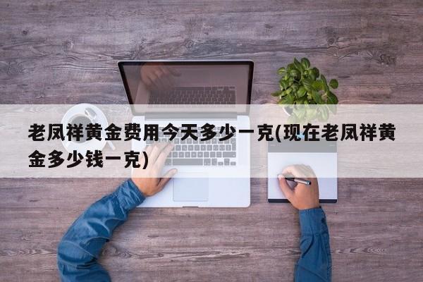 老凤祥黄金费用今天多少一克(现在老凤祥黄金多少钱一克)