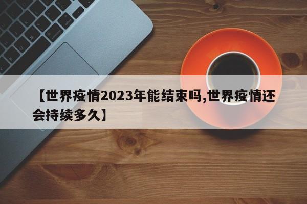 【世界疫情2023年能结束吗,世界疫情还会持续多久】