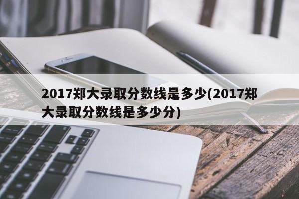 2017郑大录取分数线是多少(2017郑大录取分数线是多少分)