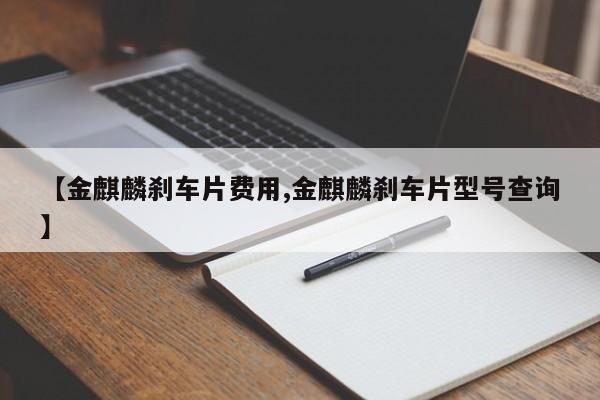 【金麒麟刹车片费用,金麒麟刹车片型号查询】