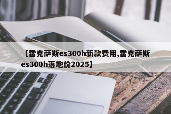 【雷克萨斯es300h新款费用,雷克萨斯es300h落地价2025】