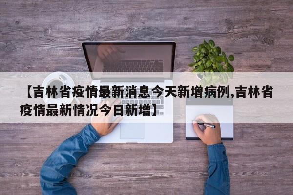 【吉林省疫情最新消息今天新增病例,吉林省疫情最新情况今日新增】