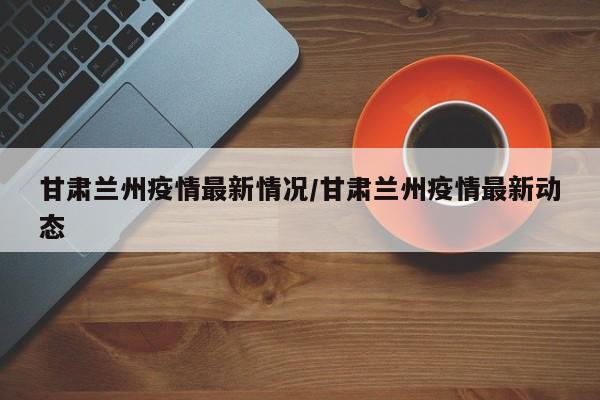 甘肃兰州疫情最新情况/甘肃兰州疫情最新动态