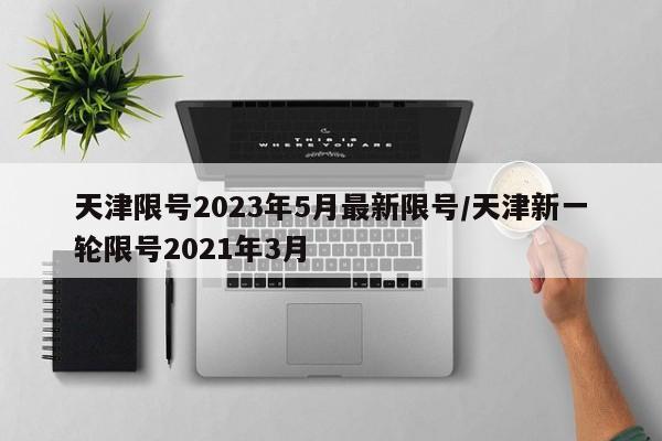 天津限号2023年5月最新限号/天津新一轮限号2021年3月