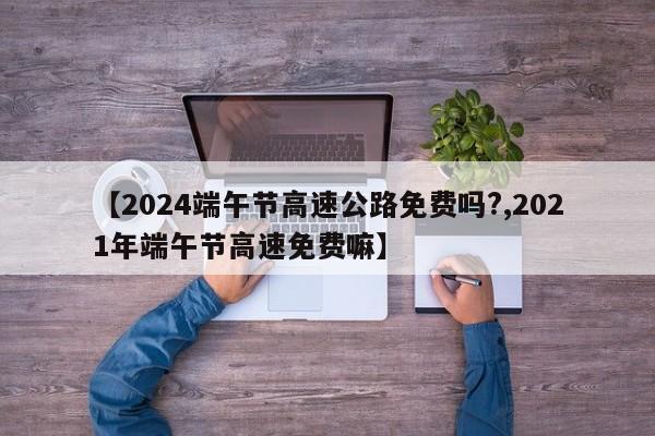【2024端午节高速公路免费吗?,2021年端午节高速免费嘛】