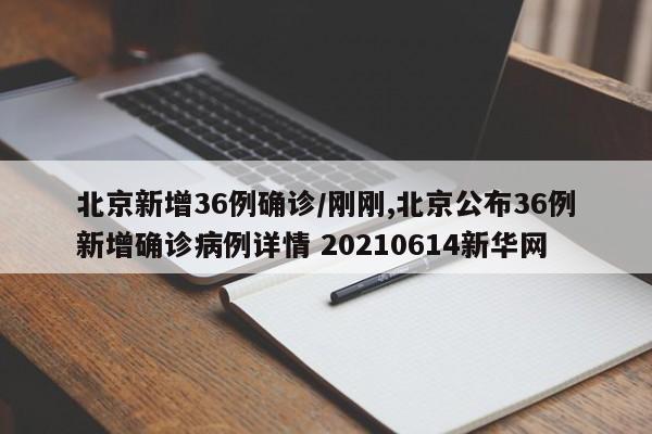 北京新增36例确诊/刚刚,北京公布36例新增确诊病例详情 20210614新华网
