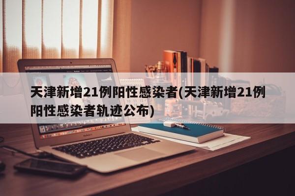 天津新增21例阳性感染者(天津新增21例阳性感染者轨迹公布)