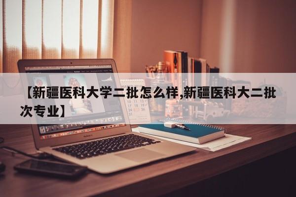 【新疆医科大学二批怎么样,新疆医科大二批次专业】