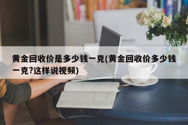黄金回收价是多少钱一克(黄金回收价多少钱一克?这样说视频)