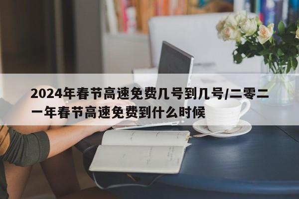 2024年春节高速免费几号到几号/二零二一年春节高速免费到什么时候