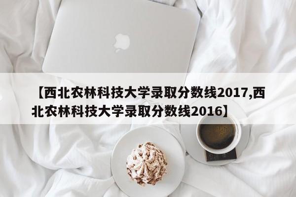 【西北农林科技大学录取分数线2017,西北农林科技大学录取分数线2016】