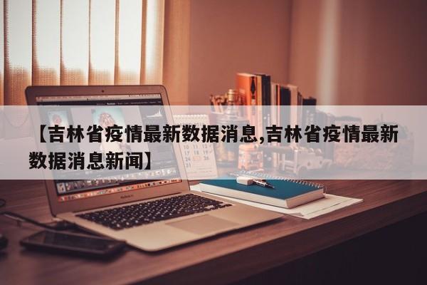【吉林省疫情最新数据消息,吉林省疫情最新数据消息新闻】