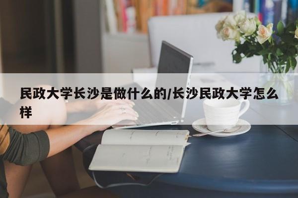 民政大学长沙是做什么的/长沙民政大学怎么样