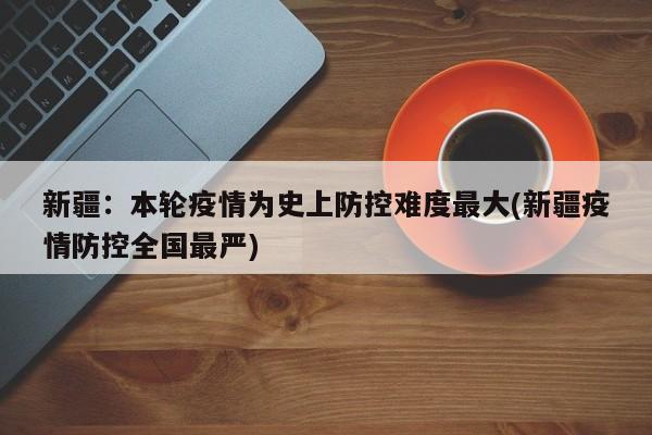 新疆：本轮疫情为史上防控难度最大(新疆疫情防控全国最严)