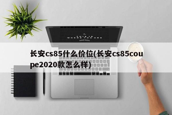 长安cs85什么价位(长安cs85coupe2020款怎么样)