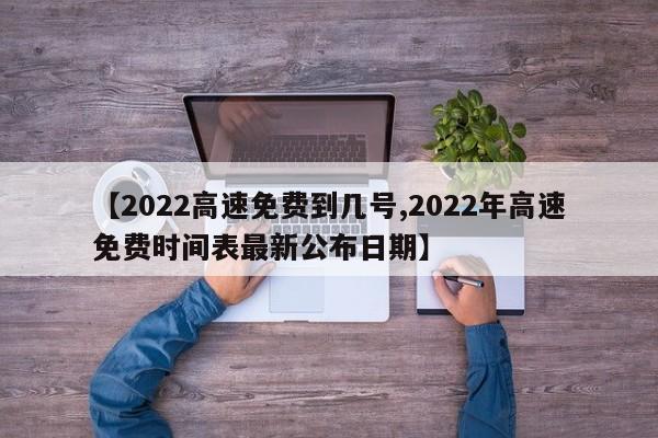 【2022高速免费到几号,2022年高速免费时间表最新公布日期】