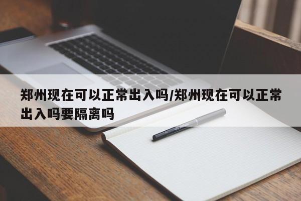 郑州现在可以正常出入吗/郑州现在可以正常出入吗要隔离吗