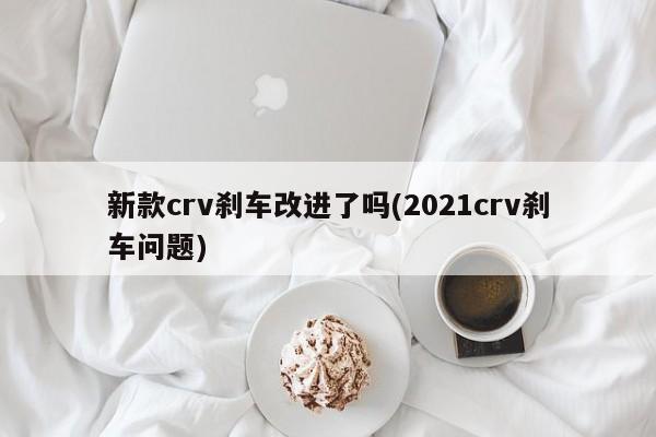 新款crv刹车改进了吗(2021crv刹车问题)