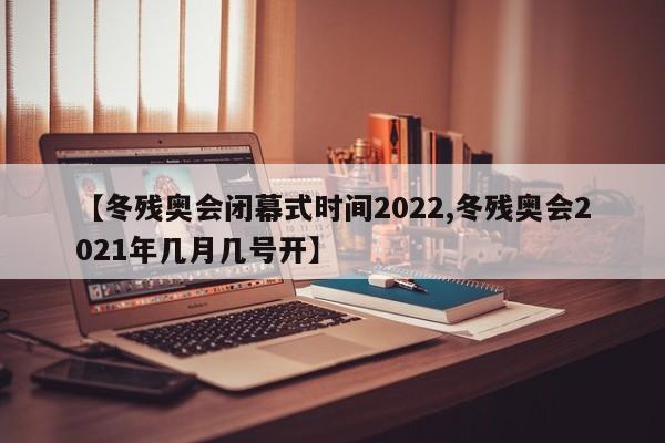 【冬残奥会闭幕式时间2022,冬残奥会2021年几月几号开】