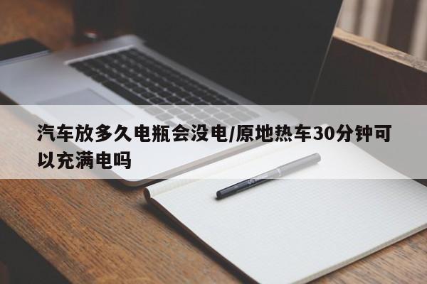 汽车放多久电瓶会没电/原地热车30分钟可以充满电吗