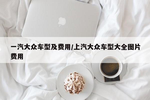 一汽大众车型及费用/上汽大众车型大全图片费用