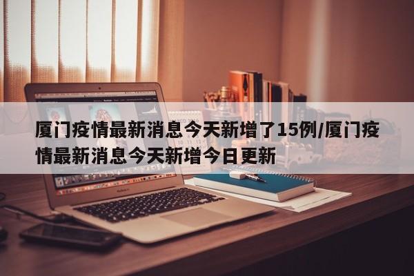 厦门疫情最新消息今天新增了15例/厦门疫情最新消息今天新增今日更新