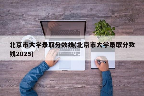 北京市大学录取分数线(北京市大学录取分数线2025)