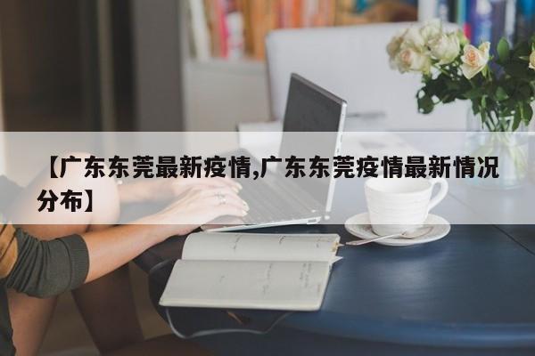 【广东东莞最新疫情,广东东莞疫情最新情况分布】