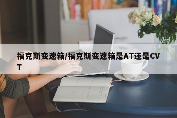 福克斯变速箱/福克斯变速箱是AT还是CVT