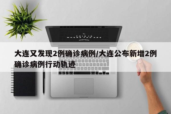 大连又发现2例确诊病例/大连公布新增2例确诊病例行动轨迹