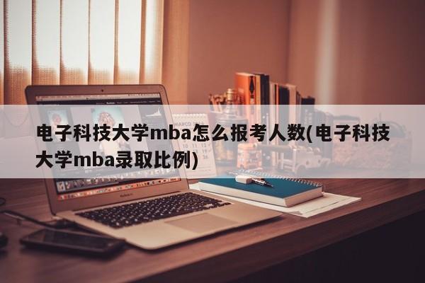 电子科技大学mba怎么报考人数(电子科技大学mba录取比例)