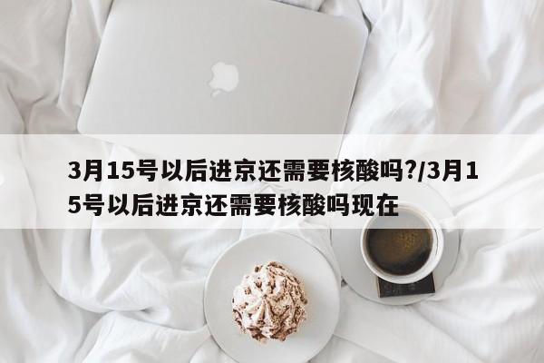 3月15号以后进京还需要核酸吗?/3月15号以后进京还需要核酸吗现在