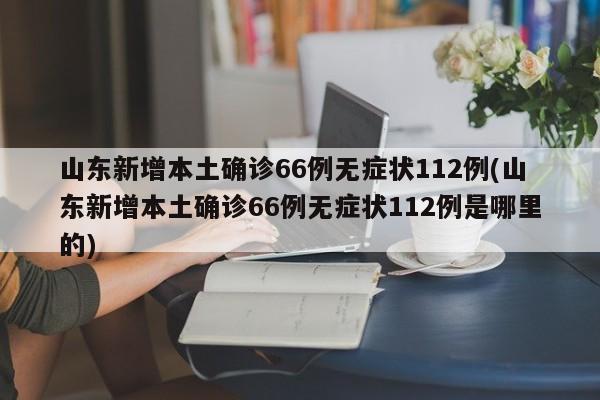 山东新增本土确诊66例无症状112例(山东新增本土确诊66例无症状112例是哪里的)