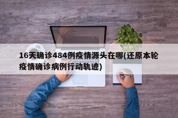 16天确诊484例疫情源头在哪(还原本轮疫情确诊病例行动轨迹)