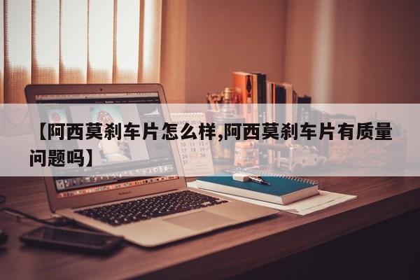【阿西莫刹车片怎么样,阿西莫刹车片有质量问题吗】