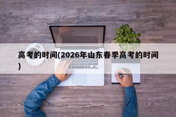 高考的时间(2026年山东春季高考的时间)