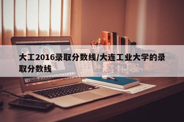 大工2016录取分数线/大连工业大学的录取分数线
