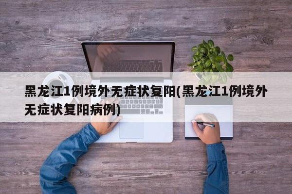 黑龙江1例境外无症状复阳(黑龙江1例境外无症状复阳病例)