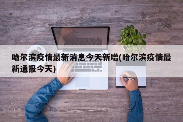 哈尔滨疫情最新消息今天新增(哈尔滨疫情最新通报今天)