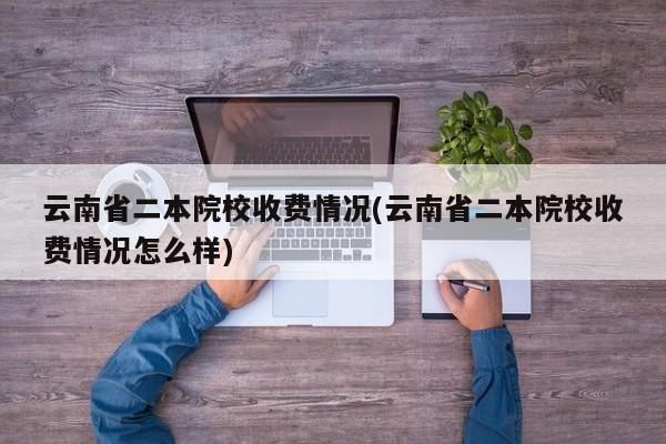云南省二本院校收费情况(云南省二本院校收费情况怎么样)