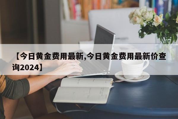 【今日黄金费用最新,今日黄金费用最新价查询2024】