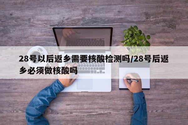 28号以后返乡需要核酸检测吗/28号后返乡必须做核酸吗