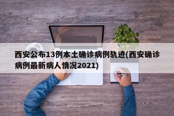 西安公布13例本土确诊病例轨迹(西安确诊病例最新病人情况2021)