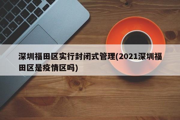 深圳福田区实行封闭式管理(2021深圳福田区是疫情区吗)