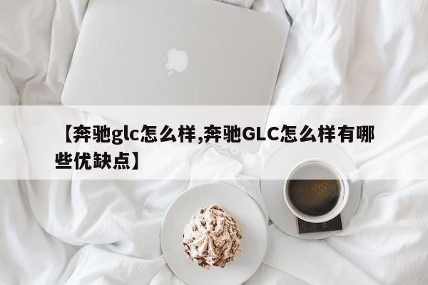 【奔驰glc怎么样,奔驰GLC怎么样有哪些优缺点】