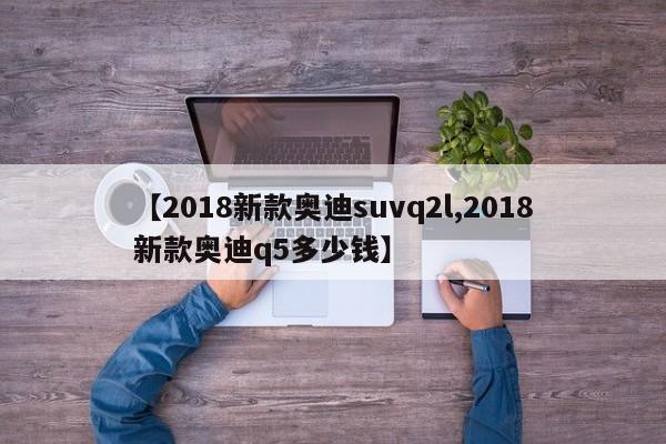 【2018新款奥迪suvq2l,2018新款奥迪q5多少钱】