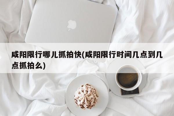 咸阳限行哪儿抓拍快(咸阳限行时间几点到几点抓拍么)