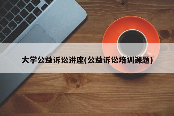 大学公益诉讼讲座(公益诉讼培训课题)